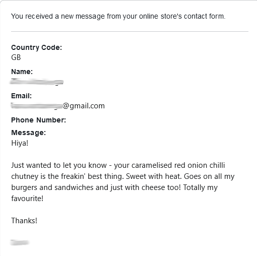 Customer feedback: Hiya!  Just wanted to let you know - your caramelised red onion chilli chutney is the freakin' best thing. Sweet with heat. Goes on all my burgers and sandwiches and just with cheese too! Totally my favourite!  Thanks!