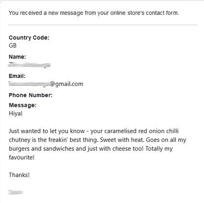 Customer feedback: Hiya!  Just wanted to let you know - your caramelised red onion chilli chutney is the freakin' best thing. Sweet with heat. Goes on all my burgers and sandwiches and just with cheese too! Totally my favourite!  Thanks!